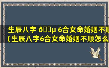 生辰八字 🐵 6合女命婚姻不顺（生辰八字6合女命婚姻不顺怎么办 🐞 ）